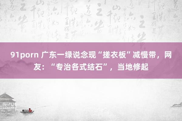 91porn 广东一绿说念现“搓衣板”减慢带，网友：“专治各式结石”，当地修起