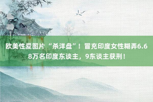 欧美性爱图片 “杀洋盘”！冒充印度女性糊弄6.68万名印度东谈主，9东谈主获刑！