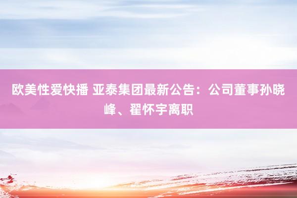 欧美性爱快播 亚泰集团最新公告：公司董事孙晓峰、翟怀宇离职