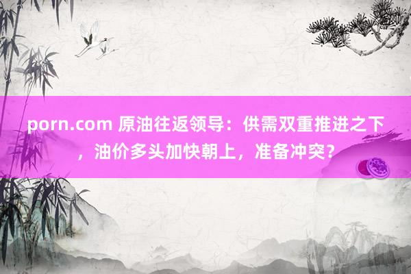 porn.com 原油往返领导：供需双重推进之下，油价多头加快朝上，准备冲突？