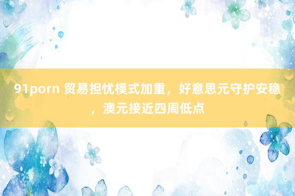 91porn 贸易担忧模式加重，好意思元守护安稳，澳元接近四周低点