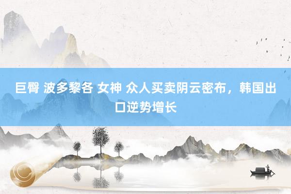 巨臀 波多黎各 女神 众人买卖阴云密布，韩国出口逆势增长