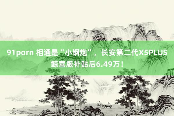 91porn 相通是“小钢炮”，长安第二代X5PLUS鲸喜版补贴后6.49万！