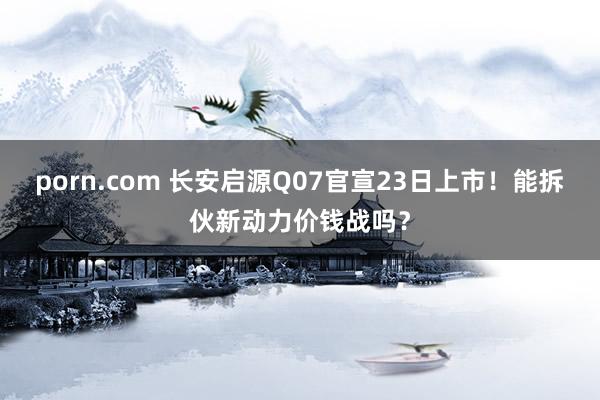 porn.com 长安启源Q07官宣23日上市！能拆伙新动力价钱战吗？