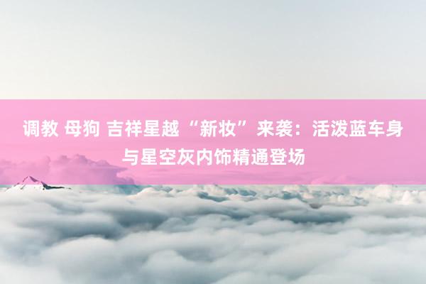 调教 母狗 吉祥星越 “新妆” 来袭:活泼蓝车身与星空灰内饰精通登场