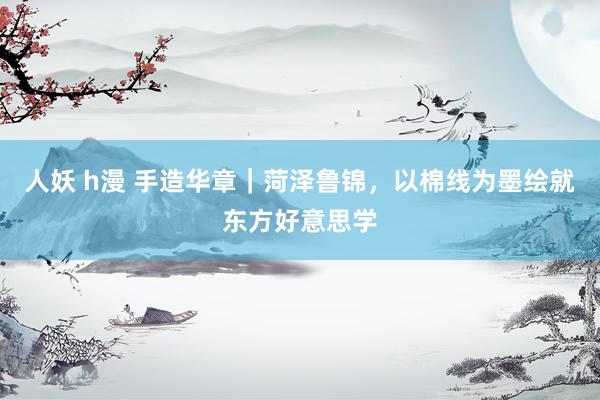 人妖 h漫 手造华章｜菏泽鲁锦，以棉线为墨绘就东方好意思学
