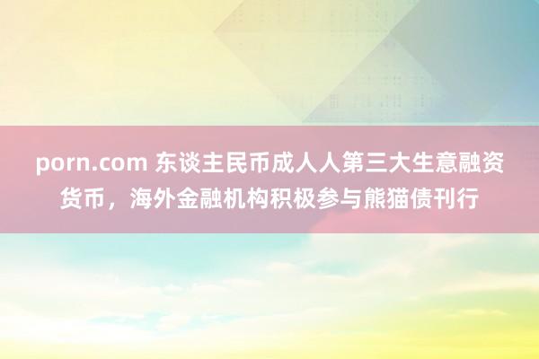 porn.com 东谈主民币成人人第三大生意融资货币，海外金融机构积极参与熊猫债刊行