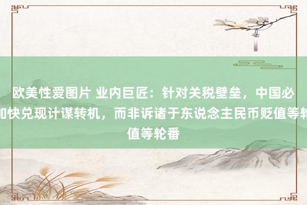 欧美性爱图片 业内巨匠：针对关税壁垒，中国必须加快兑现计谋转机，而非诉诸于东说念主民币贬值等轮番