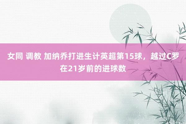 女同 调教 加纳乔打进生计英超第15球，越过C罗在21岁前的进球数