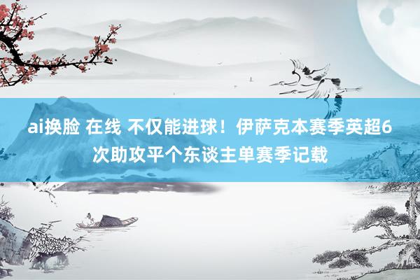 ai换脸 在线 不仅能进球！伊萨克本赛季英超6次助攻平个东谈主单赛季记载