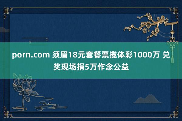 porn.com 须眉18元套餐票揽体彩1000万 兑奖现场捐5万作念公益
