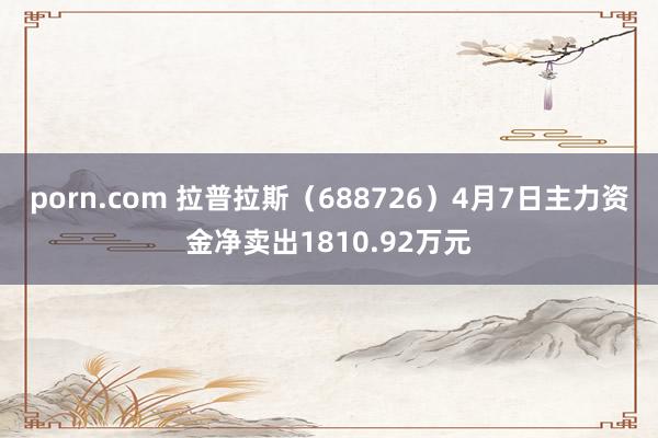 porn.com 拉普拉斯（688726）4月7日主力资金净卖出1810.92万元