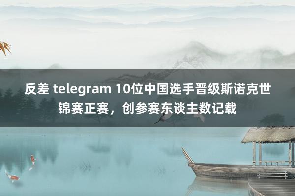 反差 telegram 10位中国选手晋级斯诺克世锦赛正赛，创参赛东谈主数记载