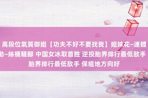 高段位氣質御姐【功夫不好不要找我】姐妹花~連體絲襪~大奶晃動~絲襪騷腳 中国女冰取首胜 逆投胎界排行最低敌手 保组地方向好