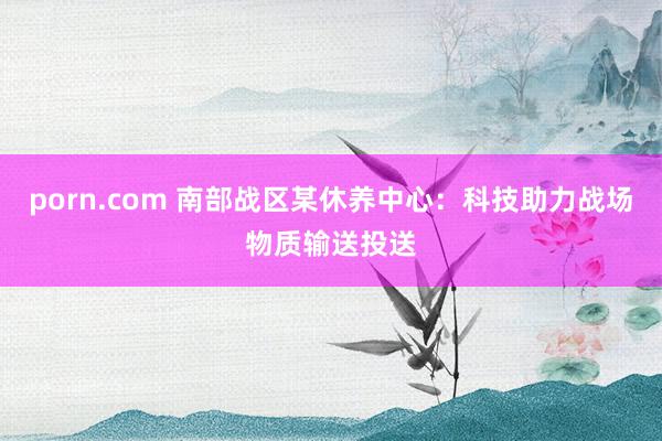 porn.com 南部战区某休养中心：科技助力战场物质输送投送