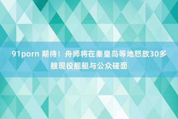 91porn 期待！舟师将在秦皇岛等地怒放30多艘现役舰艇与公众碰面
