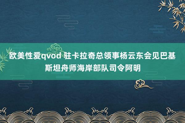 欧美性爱qvod 驻卡拉奇总领事杨云东会见巴基斯坦舟师海岸部队司令阿明