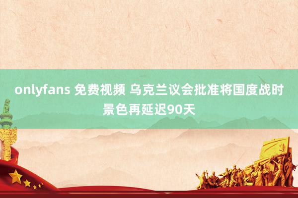 onlyfans 免费视频 乌克兰议会批准将国度战时景色再延迟90天