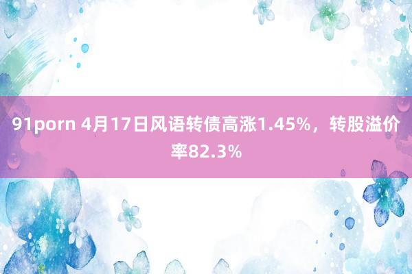 91porn 4月17日风语转债高涨1.45%，转股溢价率82.3%