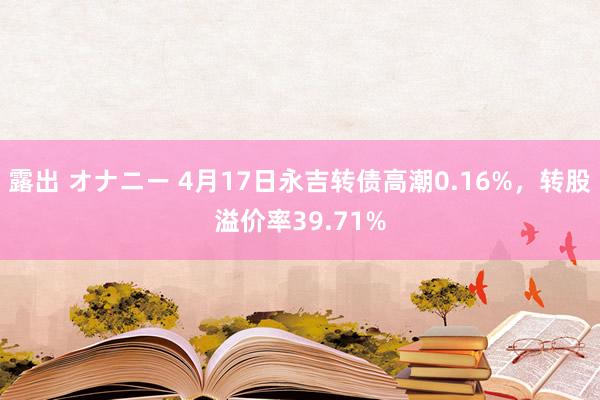 露出 オナニー 4月17日永吉转债高潮0.16%，转股溢价率39.71%