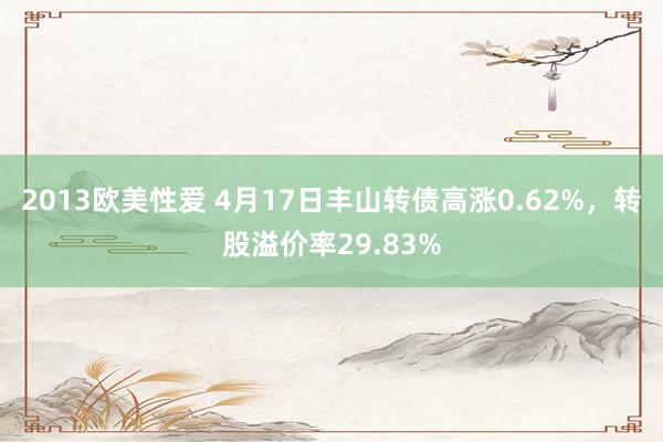 2013欧美性爱 4月17日丰山转债高涨0.62%，转股溢价率29.83%