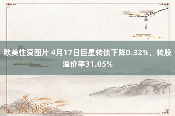 欧美性爱图片 4月17日巨星转债下降0.32%，转股溢价率31.05%