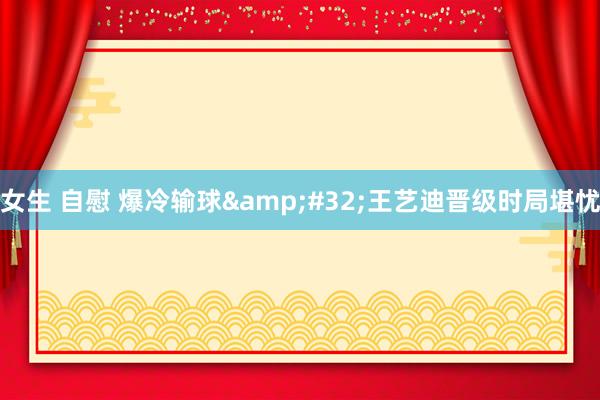 女生 自慰 爆冷输球&#32;王艺迪晋级时局堪忧