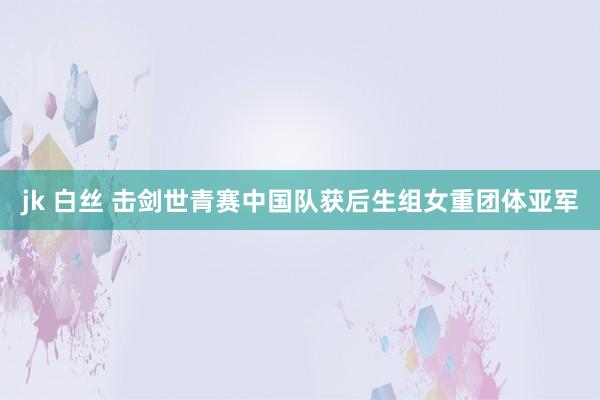 jk 白丝 击剑世青赛中国队获后生组女重团体亚军