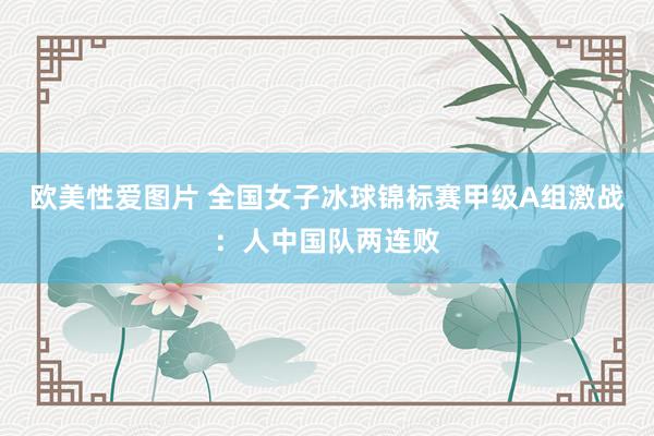 欧美性爱图片 全国女子冰球锦标赛甲级A组激战：人中国队两连败