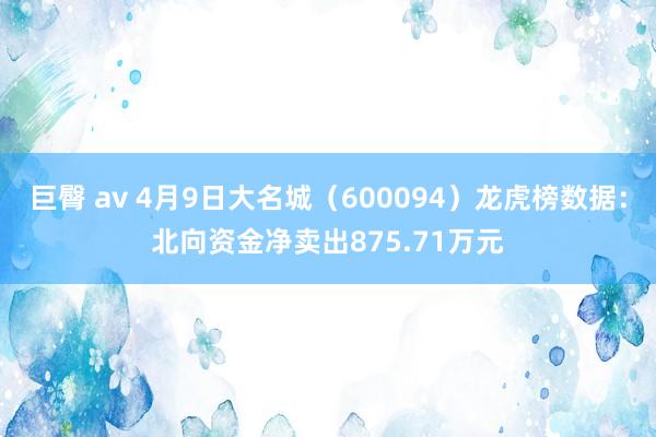 巨臀 av 4月9日大名城（600094）龙虎榜数据：北向资金净卖出875.71万元