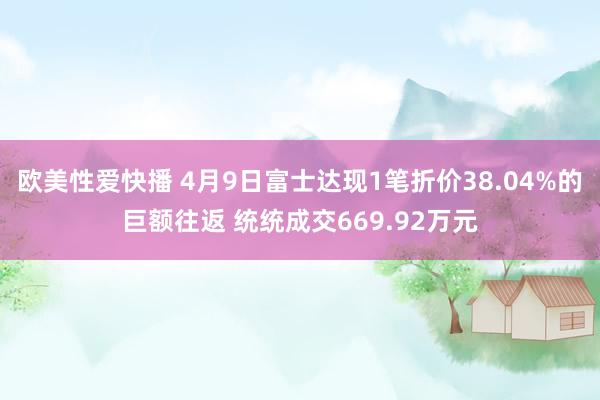 欧美性爱快播 4月9日富士达现1笔折价38.04%的巨额往返 统统成交669.92万元