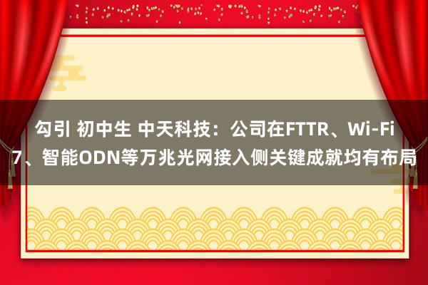 勾引 初中生 中天科技：公司在FTTR、Wi-Fi7、智能ODN等万兆光网接入侧关键成就均有布局