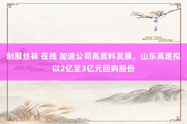 制服丝袜 在线 加速公司高质料发展，山东高速拟以2亿至3亿元回购股份