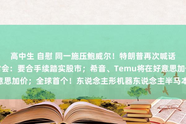 高中生 自慰 同一施压鲍威尔！特朗普再次喊话好意思联储降息；国常会：要合手续踏实股市；希音、Temu将在好意思加价；全球首个！东说念主形机器东说念主半马本日开跑丨每经早参