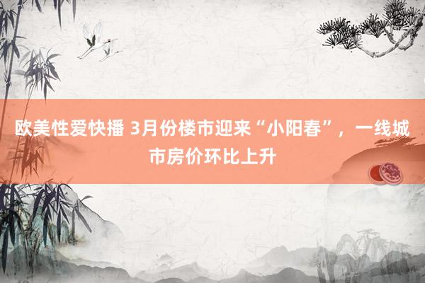 欧美性爱快播 3月份楼市迎来“小阳春”，一线城市房价环比上升