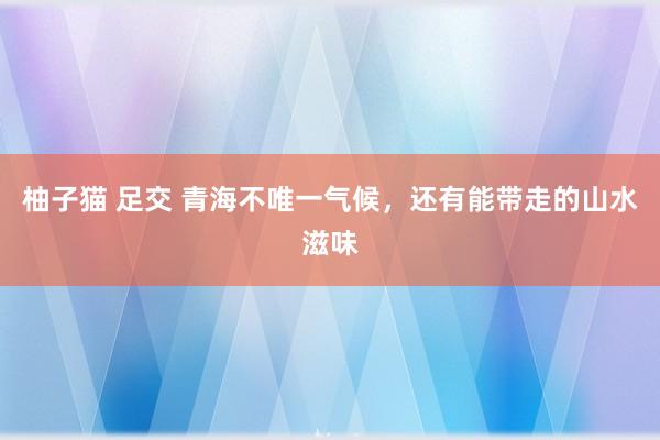 柚子猫 足交 青海不唯一气候，还有能带走的山水滋味