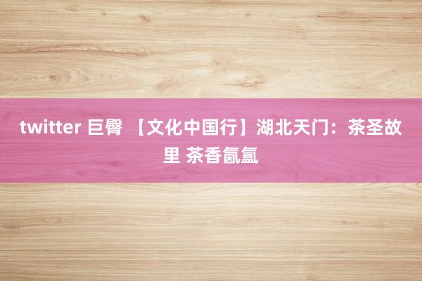 twitter 巨臀 【文化中国行】湖北天门：茶圣故里 茶香氤氲