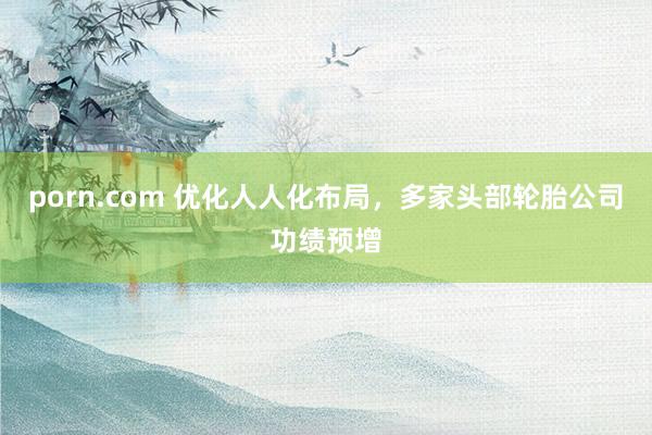 porn.com 优化人人化布局，多家头部轮胎公司功绩预增