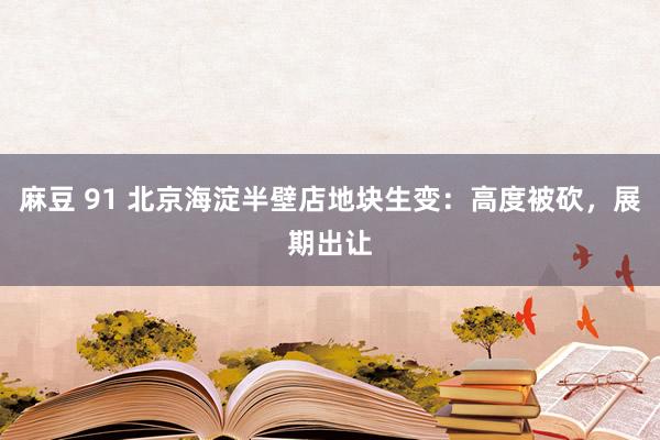 麻豆 91 北京海淀半壁店地块生变：高度被砍，展期出让
