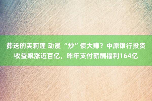 葬送的芙莉莲 动漫 “炒”债大赚？中原银行投资收益飙涨近百亿，昨年支付薪酬福利164亿