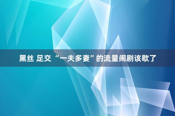 黑丝 足交 “一夫多妻”的流量闹剧该歇了