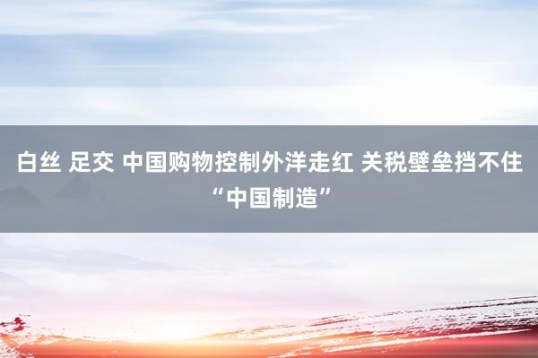 白丝 足交 中国购物控制外洋走红 关税壁垒挡不住“中国制造”