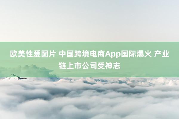 欧美性爱图片 中国跨境电商App国际爆火 产业链上市公司受神志