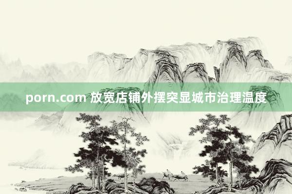 porn.com 放宽店铺外摆突显城市治理温度