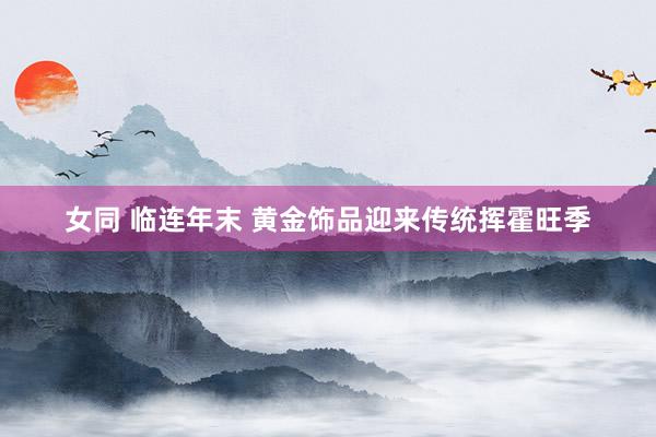 女同 临连年末 黄金饰品迎来传统挥霍旺季