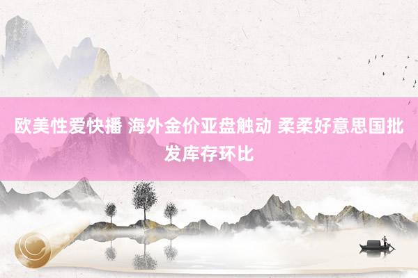 欧美性爱快播 海外金价亚盘触动 柔柔好意思国批发库存环比