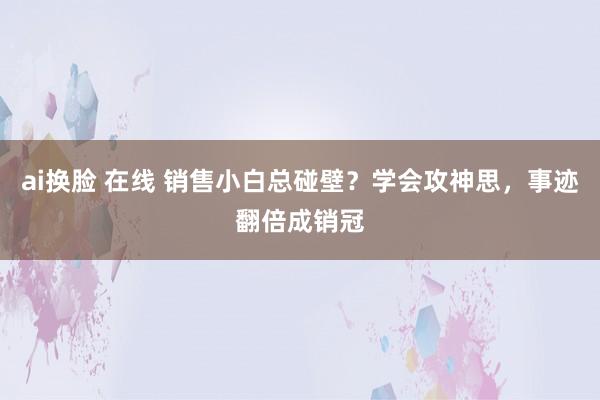 ai换脸 在线 销售小白总碰壁？学会攻神思，事迹翻倍成销冠