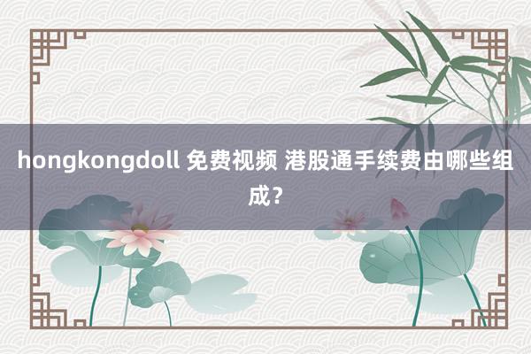 hongkongdoll 免费视频 港股通手续费由哪些组成？