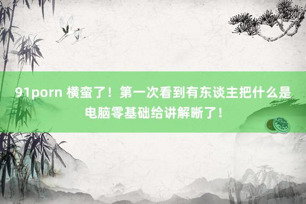 91porn 横蛮了！第一次看到有东谈主把什么是电脑零基础给讲解晰了！