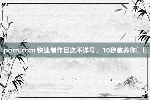porn.com 快速制作目次不详号，10秒教养你✌️